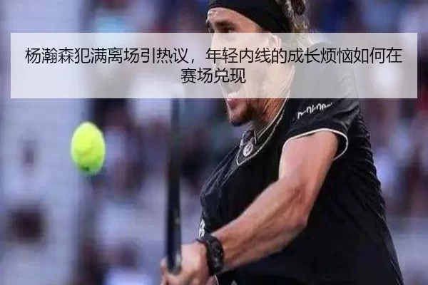 杨瀚森犯满离场引热议，年轻内线的成长烦恼如何在赛场兑现